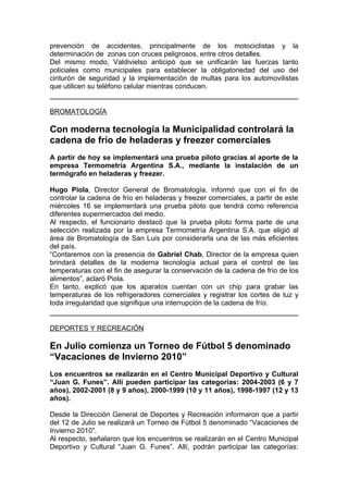 prevención de accidentes, principalmente de los motociclistas y la
determinación de zonas con cruces peligrosos, entre otros detalles.
Del mismo modo, Valdivielso anticipó que se unificarán las fuerzas tanto
policiales como municipales para establecer la obligatoriedad del uso del
cinturón de seguridad y la implementación de multas para los automovilistas
que utilicen su teléfono celular mientras conducen.


BROMATOLOGÍA

Con moderna tecnología la Municipalidad controlará la
cadena de frío de heladeras y freezer comerciales
A partir de hoy se implementará una prueba piloto gracias al aporte de la
empresa Termometría Argentina S.A., mediante la instalación de un
termógrafo en heladeras y freezer.

Hugo Piola, Director General de Bromatología, informó que con el fin de
controlar la cadena de frío en heladeras y freezer comerciales, a partir de este
miércoles 16 se implementará una prueba piloto que tendrá como referencia
diferentes supermercados del medio.
Al respecto, el funcionario destacó que la prueba piloto forma parte de una
selección realizada por la empresa Termometría Argentina S.A. que eligió al
área de Bromatología de San Luis por considerarla una de las más eficientes
del país.
“Contaremos con la presencia de Gabriel Chab, Director de la empresa quien
brindará detalles de la moderna tecnología actual para el control de las
temperaturas con el fin de asegurar la conservación de la cadena de frío de los
alimentos”, aclaró Piola.
En tanto, explicó que los aparatos cuentan con un chip para grabar las
temperaturas de los refrigeradores comerciales y registrar los cortes de luz y
toda irregularidad que signifique una interrupción de la cadena de frío.


DEPORTES Y RECREACIÓN

En Julio comienza un Torneo de Fútbol 5 denominado
“Vacaciones de Invierno 2010”
Los encuentros se realizarán en el Centro Municipal Deportivo y Cultural
“Juan G. Funes”. Allí pueden participar las categorías: 2004-2003 (6 y 7
años), 2002-2001 (8 y 9 años), 2000-1999 (10 y 11 años), 1998-1997 (12 y 13
años).

Desde la Dirección General de Deportes y Recreación informaron que a partir
del 12 de Julio se realizará un Torneo de Fútbol 5 denominado “Vacaciones de
Invierno 2010”.
Al respecto, señalaron que los encuentros se realizarán en el Centro Municipal
Deportivo y Cultural “Juan G. Funes”. Allí, podrán participar las categorías:
 
