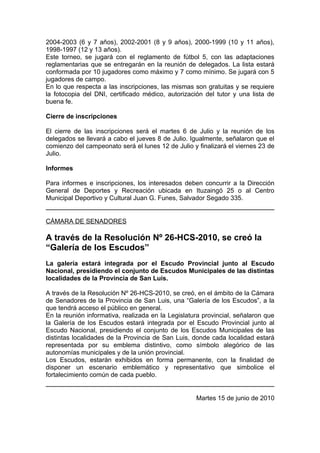 2004-2003 (6 y 7 años), 2002-2001 (8 y 9 años), 2000-1999 (10 y 11 años),
1998-1997 (12 y 13 años).
Este torneo, se jugará con el reglamento de fútbol 5, con las adaptaciones
reglamentarias que se entregarán en la reunión de delegados. La lista estará
conformada por 10 jugadores como máximo y 7 como mínimo. Se jugará con 5
jugadores de campo.
En lo que respecta a las inscripciones, las mismas son gratuitas y se requiere
la fotocopia del DNI, certificado médico, autorización del tutor y una lista de
buena fe.

Cierre de inscripciones

El cierre de las inscripciones será el martes 6 de Julio y la reunión de los
delegados se llevará a cabo el jueves 8 de Julio. Igualmente, señalaron que el
comienzo del campeonato será el lunes 12 de Julio y finalizará el viernes 23 de
Julio.

Informes

Para informes e inscripciones, los interesados deben concurrir a la Dirección
General de Deportes y Recreación ubicada en Ituzaingó 25 o al Centro
Municipal Deportivo y Cultural Juan G. Funes, Salvador Segado 335.


CÁMARA DE SENADORES

A través de la Resolución Nº 26-HCS-2010, se creó la
“Galería de los Escudos”
La galería estará integrada por el Escudo Provincial junto al Escudo
Nacional, presidiendo el conjunto de Escudos Municipales de las distintas
localidades de la Provincia de San Luis.

A través de la Resolución Nº 26-HCS-2010, se creó, en el ámbito de la Cámara
de Senadores de la Provincia de San Luis, una “Galería de los Escudos”, a la
que tendrá acceso el público en general.
En la reunión informativa, realizada en la Legislatura provincial, señalaron que
la Galería de los Escudos estará integrada por el Escudo Provincial junto al
Escudo Nacional, presidiendo el conjunto de los Escudos Municipales de las
distintas localidades de la Provincia de San Luis, donde cada localidad estará
representada por su emblema distintivo, como símbolo alegórico de las
autonomías municipales y de la unión provincial.
Los Escudos, estarán exhibidos en forma permanente, con la finalidad de
disponer un escenario emblemático y representativo que simbolice el
fortalecimiento común de cada pueblo.


                                                    Martes 15 de junio de 2010
 