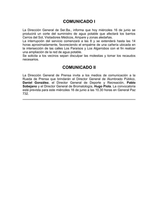 COMUNICADO I
La Dirección General de Ser.Ba., informa que hoy miércoles 16 de junio se
producirá un corte del suministro de agua potable que afectará los barrios
Cerros del Sol, Visitadores Médicos, Ampare y zonas aledañas.
La interrupción del servicio comenzará a las 8 y se extenderá hasta las 14
horas aproximadamente, favoreciendo el empalme de una cañería ubicada en
la intersección de las calles Los Paraísos y Los Algarrobos con el fin realizar
una ampliación de la red de agua potable.
Se solicita a los vecinos sepan disculpar las molestias y tomar los recaudos
necesarios.

                           COMUNICADO II
La Dirección General de Prensa invita a los medios de comunicación a la
Rueda de Prensa que brindarán el Director General de Alumbrado Público,
Daniel González, el Director General de Deporte y Recreación, Pablo
Sobejano y el Director General de Bromatología, Hugo Piola. La convocatoria
está prevista para este miércoles 16 de junio a las 10.30 horas en General Paz
732.
 