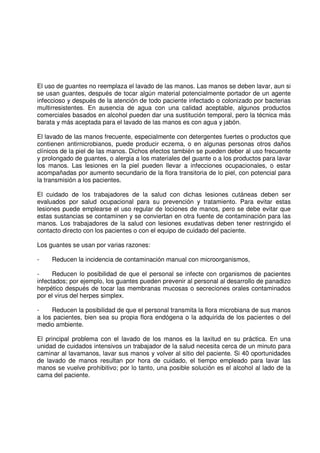 El uso de guantes no reemplaza el lavado de las manos. Las manos se deben lavar, aun si
se usan guantes, después de tocar algún material potencialmente portador de un agente
infeccioso y después de la atención de todo paciente infectado o colonizado por bacterias
multirresistentes. En ausencia de agua con una calidad aceptable, algunos productos
comerciales basados en alcohol pueden dar una sustitución temporal, pero la técnica más
barata y más aceptada para el lavado de las manos es con agua y jabón.
El lavado de las manos frecuente, especialmente con detergentes fuertes o productos que
contienen antirnicrobianos, puede producir eczema, o en algunas personas otros daños
clínicos de la piel de las manos. Dichos efectos también se pueden deber al uso frecuente
y prolongado de guantes, o alergia a los materiales del guante o a los productos para lavar
los manos. Las lesiones en la piel pueden llevar a infecciones ocupacionales, o estar
acompañadas por aumento secundario de la flora transitoria de lo piel, con potencial para
la transmisión a los pacientes.
El cuidado de los trabajadores de la salud con dichas lesiones cutáneas deben ser
evaluados por salud ocupacional para su prevención y tratamiento. Para evitar estas
lesiones puede emplearse el uso regular de lociones de manos, pero se debe evitar que
estas sustancias se contaminen y se conviertan en otra fuente de contaminación para las
manos. Los trabajadores de la salud con lesiones exudativas deben tener restringido el
contacto directo con los pacientes o con el equipo de cuidado del paciente.
Los guantes se usan por varias razones:
- Reducen la incidencia de contaminación manual con microorganismos,
- Reducen lo posibilidad de que el personal se infecte con organismos de pacientes
infectados; por ejemplo, los guantes pueden prevenir al personal al desarrollo de panadizo
herpético después de tocar las membranas mucosas o secreciones orales contaminados
por el virus del herpes simplex.
- Reducen la posibilidad de que el personal transmita la flora microbiana de sus manos
a los pacientes, bien sea su propia flora endógena o la adquirida de los pacientes o del
medio ambiente.
El principal problema con el lavado de los manos es la laxitud en su práctica. En una
unidad de cuidados intensivos un trabajador de la salud necesita cerca de un minuto para
caminar al lavamanos, lavar sus manos y volver al sitio del paciente. Si 40 oportunidades
de lavado de manos resultan por hora de cuidado, el tiempo empleado para lavar las
manos se vuelve prohibitivo; por lo tanto, una posible solución es el alcohol al lado de la
cama del paciente.
 