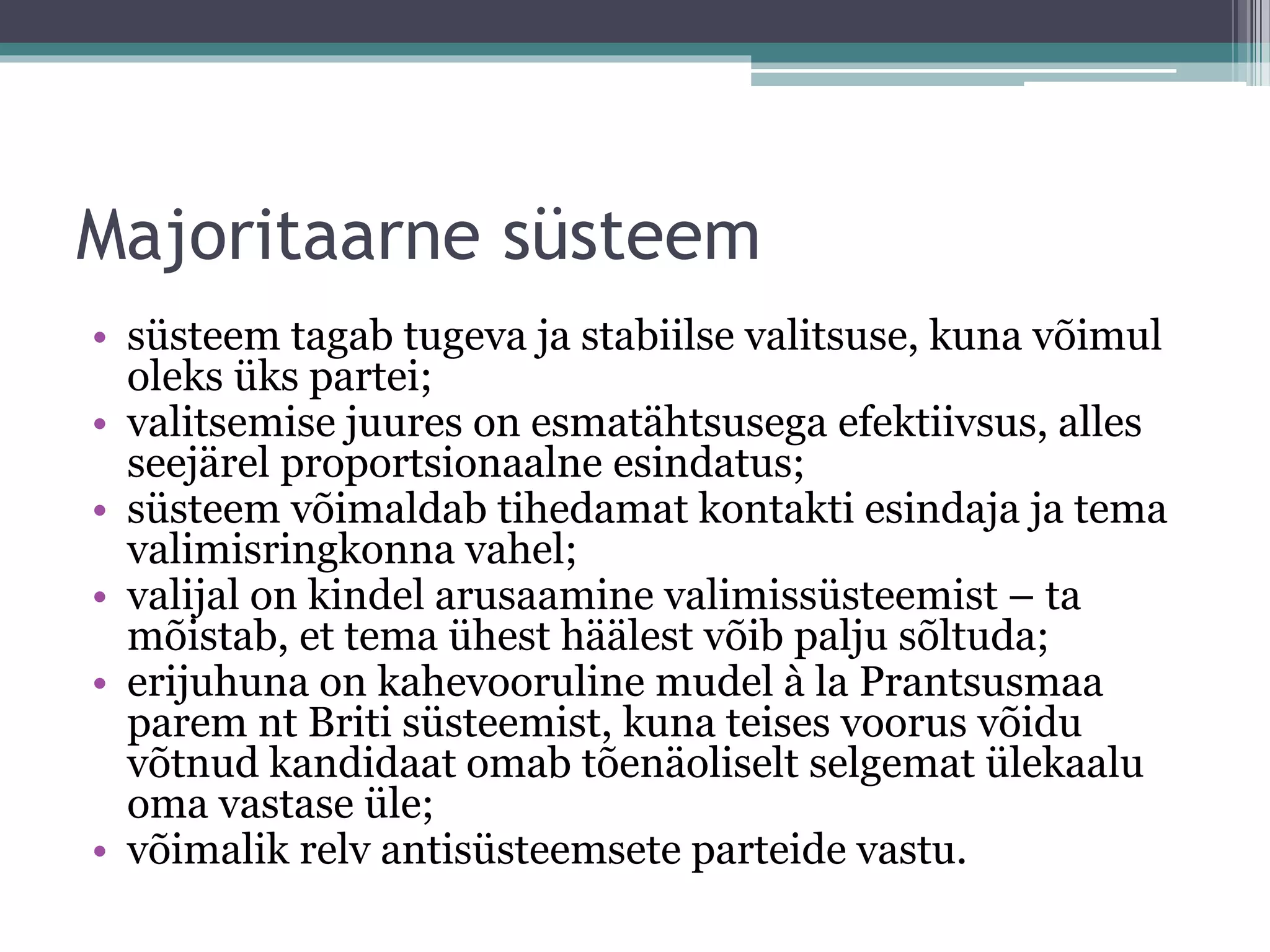 Majoritaarne süsteem
• süsteem tagab tugeva ja stabiilse valitsuse, kuna võimul
oleks üks partei;
• valitsemise juures on esmatähtsusega efektiivsus, alles
seejärel proportsionaalne esindatus;
• süsteem võimaldab tihedamat kontakti esindaja ja tema
valimisringkonna vahel;
• valijal on kindel arusaamine valimissüsteemist – ta
mõistab, et tema ühest häälest võib palju sõltuda;
• erijuhuna on kahevooruline mudel à la Prantsusmaa
parem nt Briti süsteemist, kuna teises voorus võidu
võtnud kandidaat omab tõenäoliselt selgemat ülekaalu
oma vastase üle;
• võimalik relv antisüsteemsete parteide vastu.
 