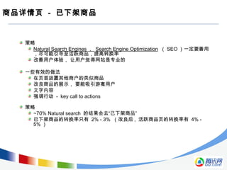 商品详情页 - 已下架商品
策略
Natural Search Engines ， Search Engine Optimization （ SEO ）一定要善用
，尽可能引导至活跃商品，提高转换率
改善用户体验， 让用户觉得网站是专业的
一些有效的做法
在页首放置其他商户的类似商品
改良商品的展示， 要能吸引游离用户
文字内容
强调行动 - key call to actions
策略
~70% Natural search 的结果会去“已下架商品”
已下架商品的转换率只有 2% - 3% （改良后 , 活跃商品页的转换率有 4% -
5% ）
 