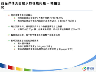 商品详情页面展示的性能问题 – 拍拍现
况
商品详情页面访问量大
拍拍目前商品详情 PV 占整个网站 PV 的 24-25%
淘宝网的商品详情占网站访问比率的 26% （ 5800 万 /2.2 亿）
每次页面访问，通常要到后台 5 个数据源获取 5 次数据
以每天 400 万 pv 算，如果简单实现，后台数据读取量是 2000w/ 天
数据依次获取，每个环节慢都会导致整个页面展示慢
影响页面展示速度的其他因素
图片展示速度
静态文件展示速度（小 logo/js 文件）
商品详细描述里面的外部图片的拉取速度 （非 paipai 可控）
 