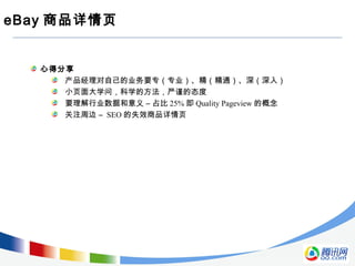 eBay 商品详情页
心得分享
产品经理对自己的业务要专（专业）、精（精通）、深（深入）
小页面大学问，科学的方法，严谨的态度
要理解行业数据和意义 – 占比 25% 即 Quality Pageview 的概念
关注周边 – SEO 的失效商品详情页
 