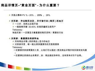 商品详情页–“黄金页面” - 为什么重要 ?
页面占整体 PV % - 20% ， 25% ， 28%
对买家 : 作出购买决定 , 并付诸行动 ( 购买 ) 的地方
一口价 , 拍卖从这里开始
一般能够贡献 30-40% 的高质量新注册用户
Takeaway:
制造买家！一定要显示最重要的购买资料 / 需要的行动
对卖家 : 最重要的卖家阵地
所有商品详情 ( 卖的商品 ) 显示的地方
对卖家而言 , 唯一能比美其重要性的页面是搜索
Takeaway:
一定要提供卖家需要的工具，让他们可以描述 / 更改商品详情并和买家有效沟通
。
一定要满足卖家的业务需求，如 : 商品描述多样性 , 没有竞争对手产品等。
 