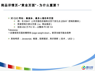 商品详情页–“黄金页面” - 为什么重要 ?
对 C2C 网站 : 最复杂 , 最多人看的单页面
例 : 在 EBAY 上本页面的后端有过百个变化点 (EBAY 控制的模块 )
卖家控制大部分页面 (i.e. 商品描述 )
拍拍 450 万 PV/ 日 – 占整体 PV 的 1/4
Takeaway:
一定要保持页面的精简和 /page weight down 。新添功能可能会很贵
其他考虑： Javascript, 链接，视频描述，竞价刷新 （技术， UED ）
 