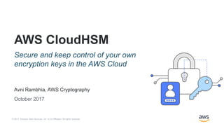 © 2017, Amazon Web Services, Inc. or its Affiliates. All rights reserved.
Avni Rambhia, AWS Cryptography
October 2017
AWS CloudHSM
Secure and keep control of your own
encryption keys in the AWS Cloud
 