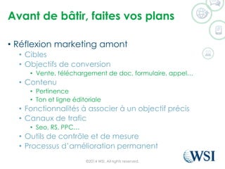 Avant de bâtir, faites vos plans 
•Réflexion marketing amont 
•Cibles 
•Objectifs de conversion 
•Vente, téléchargement de doc, formulaire, appel… 
•Contenu 
•Pertinence 
•Ton et ligne éditoriale 
•Fonctionnalités à associer à un objectif précis 
•Canaux de trafic 
•Seo, RS, PPC… 
•Outils de contrôle et de mesure 
•Processus d’amélioration permanent 
©2014 WSI. All rights reserved. 
 