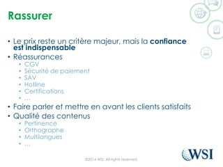 Rassurer 
•Le prix reste un critère majeur, mais la confianceest indispensable 
•Réassurances 
•CGV 
•Sécurité de paiement 
•SAV 
•Hotline 
•Certifications 
•… 
•Faire parler et mettre en avant les clients satisfaits 
•Qualité des contenus 
•Pertinence 
•Orthographe 
•Multilangues 
•… 
©2014 WSI. All rights reserved. 
 
