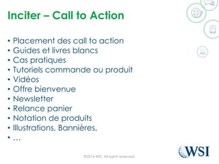Inciter –Call to Action 
•Placement des call to action 
•Guides et livres blancs 
•Cas pratiques 
•Tutoriels commande ou produit 
•Vidéos 
•Offre bienvenue 
•Newsletter 
•Relance panier 
•Notation de produits 
•Illustrations, Bannières, 
•… 
©2014 WSI. All rights reserved. 
 