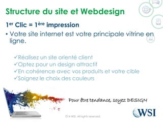 Structure du site et Webdesign 
1erClic = 1èreimpression 
•Votre site internet est votre principale vitrine en ligne. 
Réalisez un site orienté client 
Optez pour un design attractif 
En cohérence avec vos produits et votre cible 
Soignez le choix des couleurs 
©2014 WSI. All rights reserved. 
Pour être tendance, soyez DESIGN  