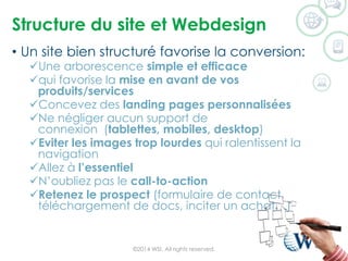 Structure du site et Webdesign 
•Un site bien structuré favorise la conversion: 
Une arborescence simple et efficace 
qui favorise la mise en avant de vos produits/services 
Concevez des landing pages personnalisées 
Ne négliger aucun support de connexion(tablettes, mobiles, desktop) 
Eviter les images trop lourdes qui ralentissent la navigation 
Allez à l’essentiel 
N’oubliez pas le call-to-action 
Retenez le prospect (formulaire de contact, téléchargement de docs, inciter un achat…) ©2014 WSI. All rights reserved. 
 