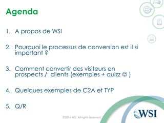 Agenda 
1.A propos de WSI 
2.Pourquoi le processus de conversion est il si important ? 
3.Comment convertir des visiteurs en prospects / clients (exemples + quizz ) 
4.Quelques exemples de C2A et TYP 
5.Q/R 
©2014 WSI. All rights reserved. 
 