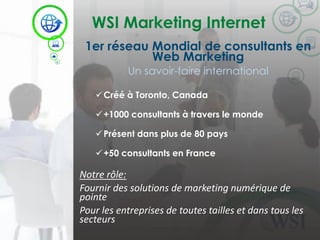 WSI Marketing Internet 
©2014 WSI. All rights reserved. 
1er réseau Mondial de consultants en Web Marketing 
Un savoir-faire international 
Créé à Toronto, Canada 
+1000 consultants à travers le monde 
Présent dans plus de 80 pays 
+50 consultants en France 
Notre rôle: 
Fournir des solutions de marketing numérique de pointe 
Pour les entreprises de toutes tailles et dans tous les secteurs  