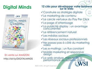 Digital Minds 
12 clés pour développer votre business sur le web: 
Construire sa stratégie digitale 
Le marketing de contenu 
Le cercle vertueux du PayPer Click 
La page d’atterrissage 
La publicité display : un avantage concurrentiel 
Le référencement naturel 
Les médias sociaux 
Les réseaux sociaux professionnels 
Ne passez pas à côté du marketing vidéo 
Les e-mailings: un flux constant 
Mobile marketing et responsive design 
La web analyse, mesure de la performance du système digital 
©2014 WSI. All rights reserved. 
http://bit.ly/DIGITALMINDS 
En vente sur AMAZON:  