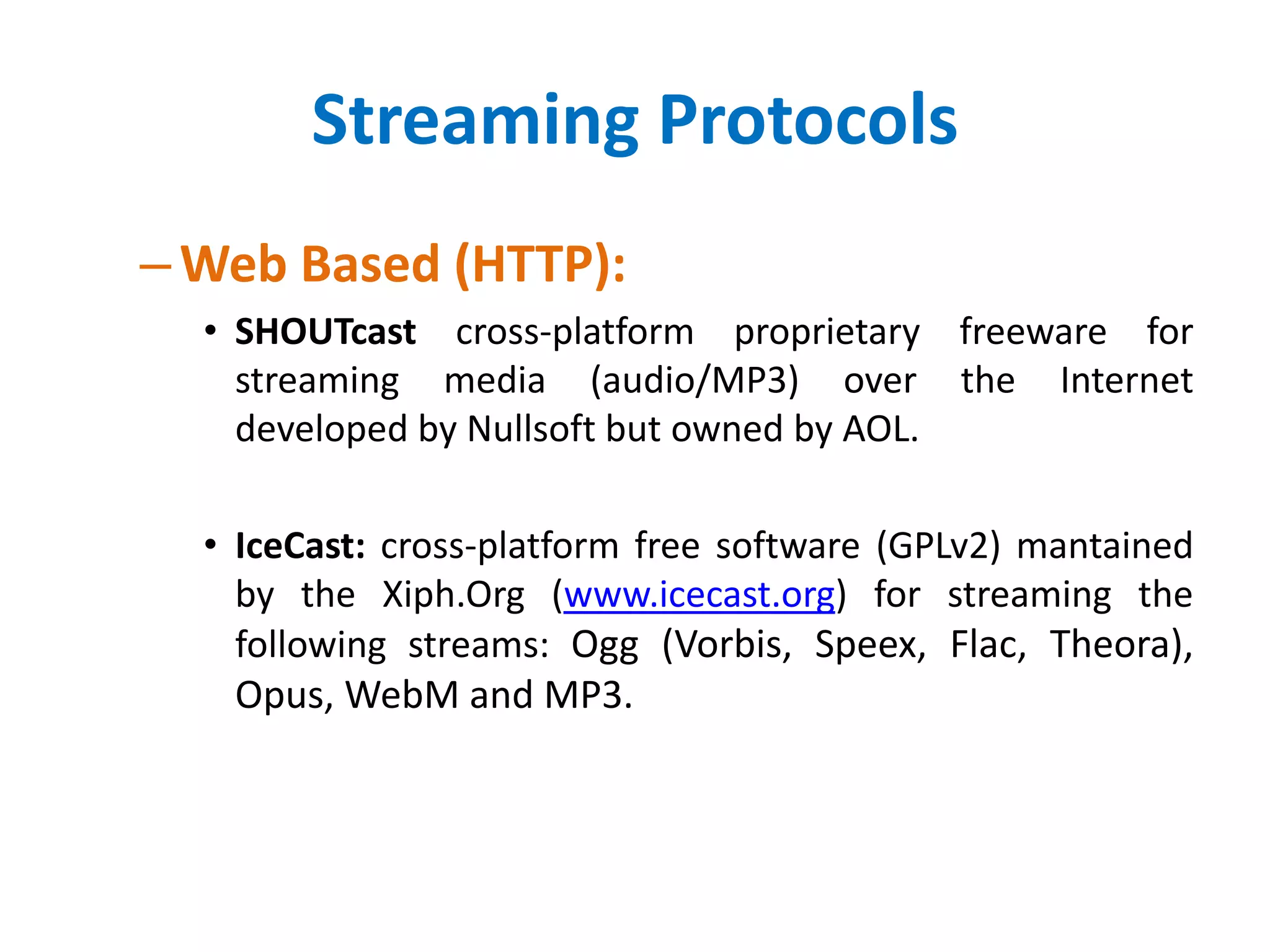 Streaming Protocols
–Web Based (HTTP):
• SHOUTcast cross-platform proprietary freeware for
streaming media (audio/MP3) over the Internet
developed by Nullsoft but owned by AOL.
• IceCast: cross-platform free software (GPLv2) mantained
by the Xiph.Org (www.icecast.org) for streaming the
following streams: Ogg (Vorbis, Speex, Flac, Theora),
Opus, WebM and MP3.
 