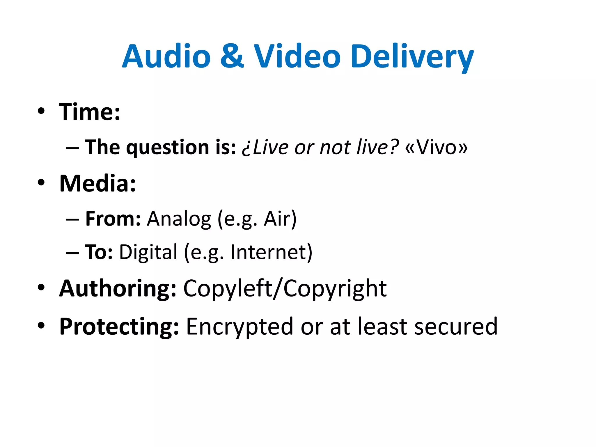 Audio & Video Delivery
• Time:
– The question is: ¿Live or not live? «Vivo»
• Media:
– From: Analog (e.g. Air)
– To: Digital (e.g. Internet)
• Authoring: Copyleft/Copyright
• Protecting: Encrypted or at least secured
 