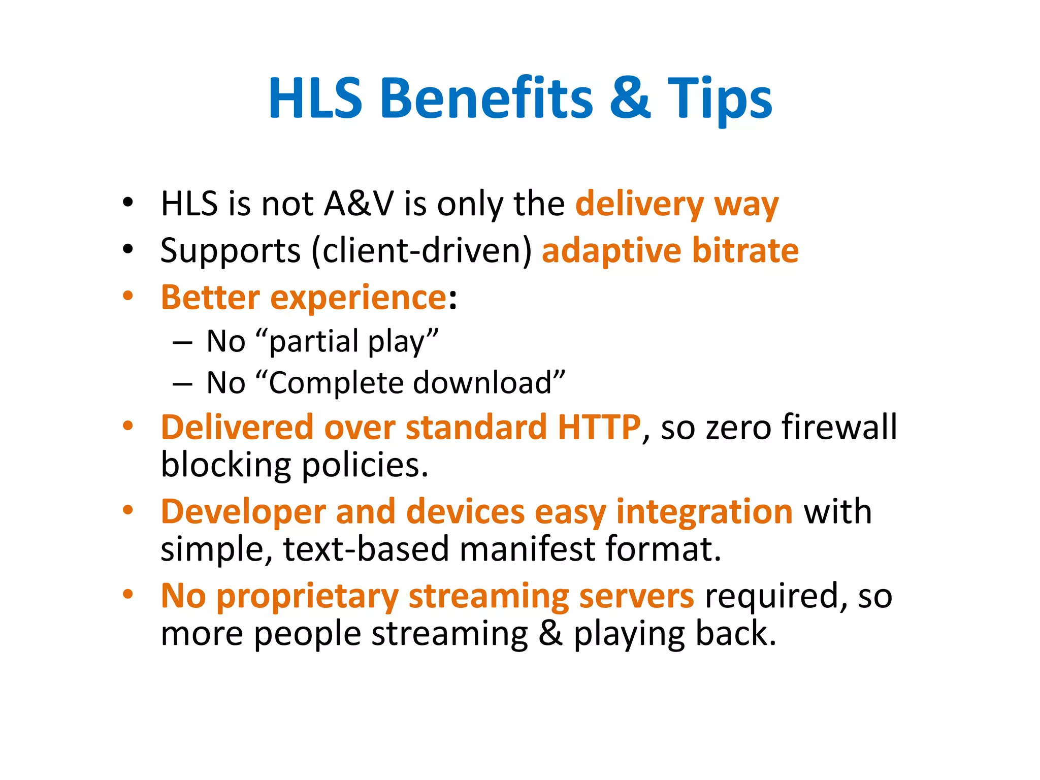HLS Benefits & Tips
• HLS is not A&V is only the delivery way
• Supports (client-driven) adaptive bitrate
• Better experience:
– No “partial play”
– No “Complete download”
• Delivered over standard HTTP, so zero firewall
blocking policies.
• Developer and devices easy integration with
simple, text-based manifest format.
• No proprietary streaming servers required, so
more people streaming & playing back.
 