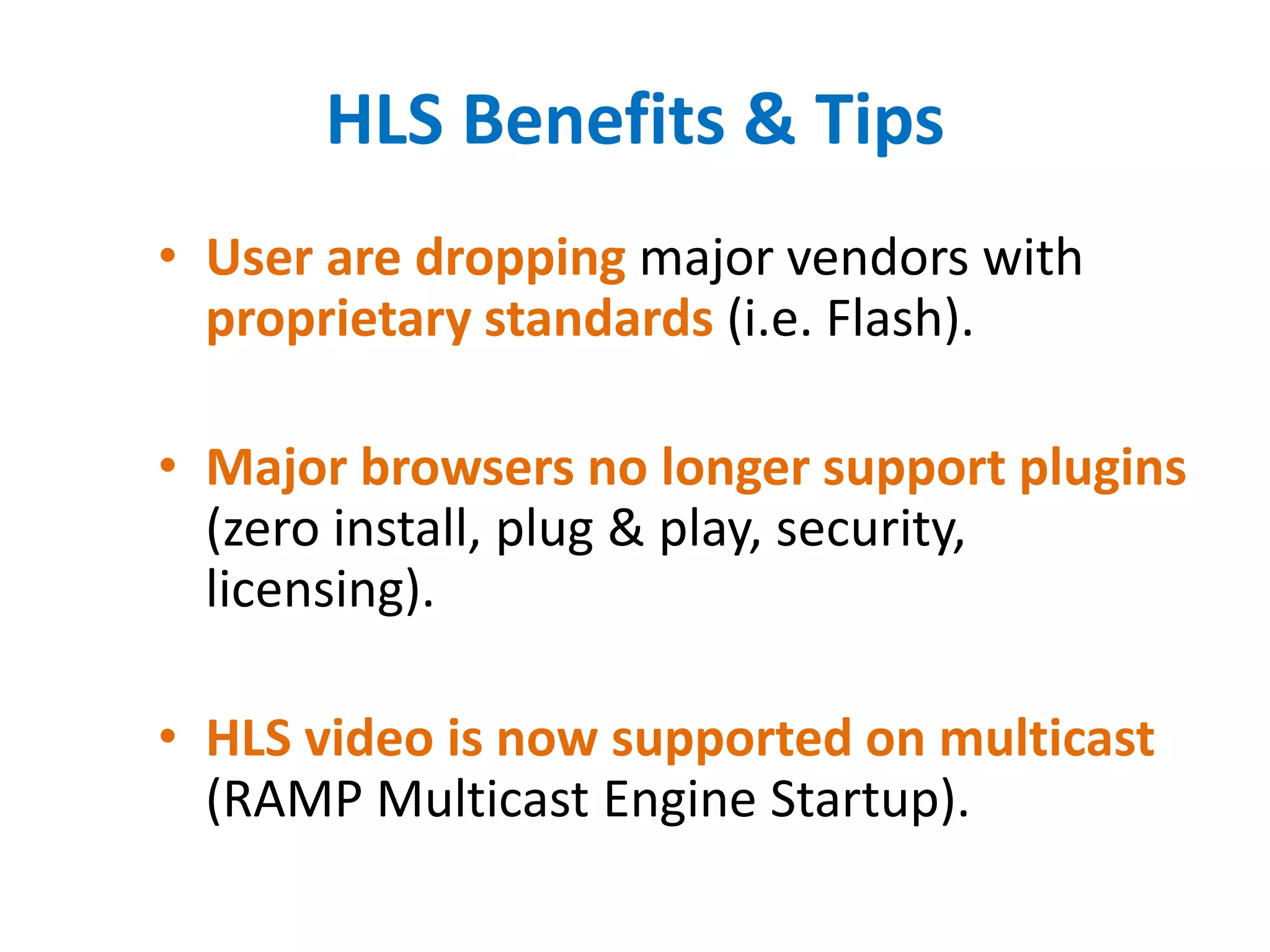 HLS Benefits & Tips
• User are dropping major vendors with
proprietary standards (i.e. Flash).
• Major browsers no longer support plugins
(zero install, plug & play, security,
licensing).
• HLS video is now supported on multicast
(RAMP Multicast Engine Startup).
 