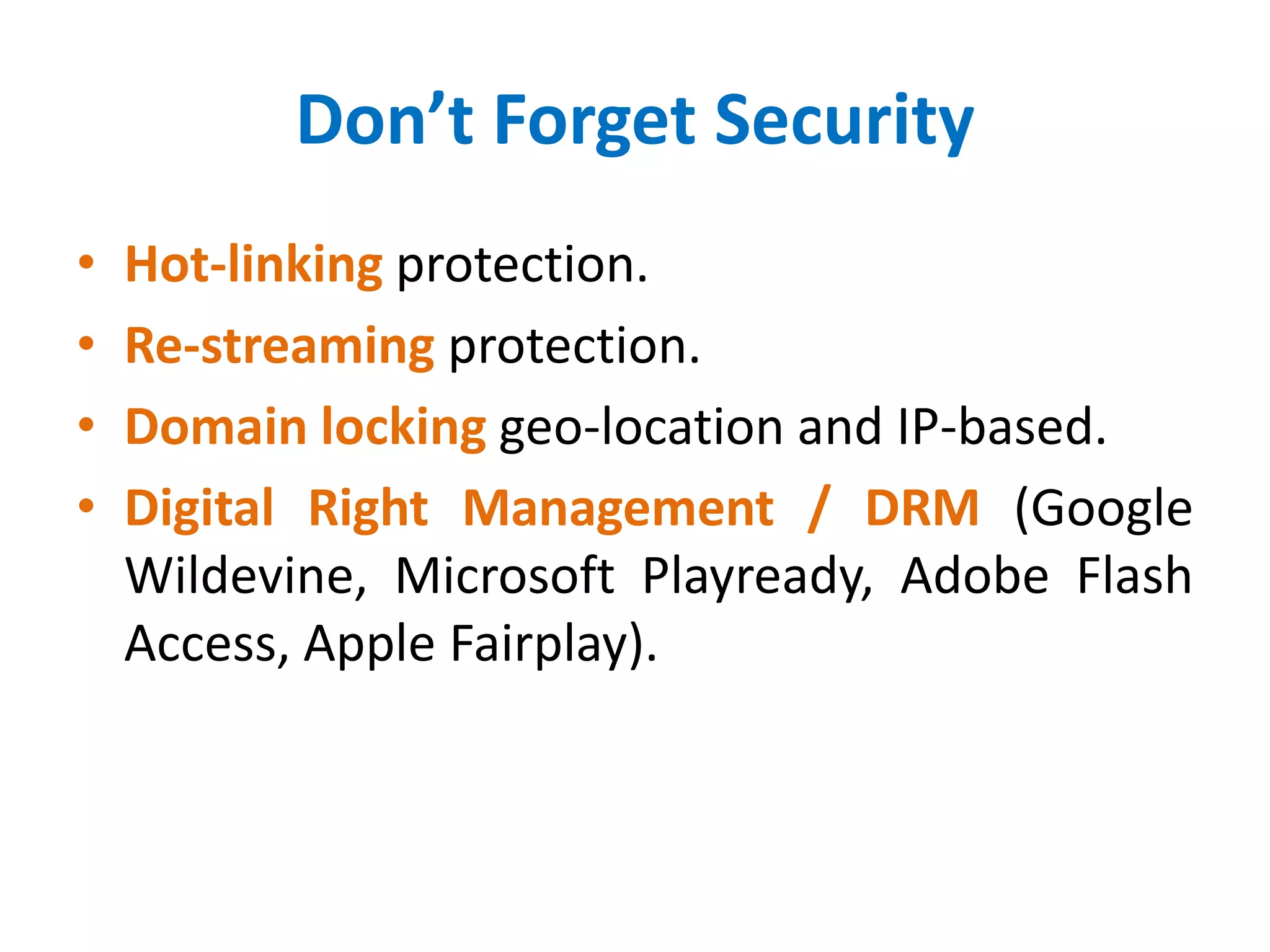 Don’t Forget Security
• Hot-linking protection.
• Re-streaming protection.
• Domain locking geo-location and IP-based.
• Digital Right Management / DRM (Google
Wildevine, Microsoft Playready, Adobe Flash
Access, Apple Fairplay).
 