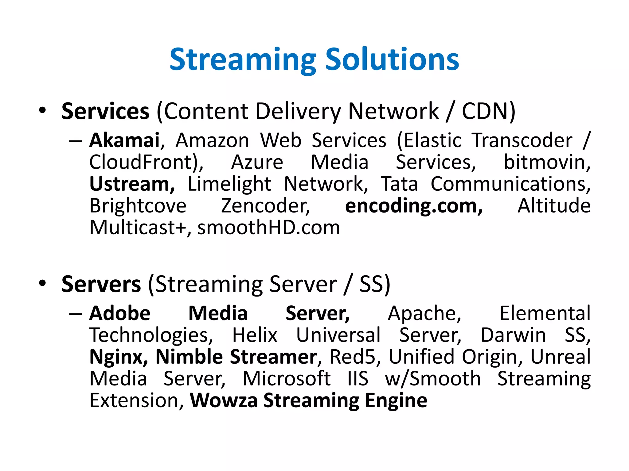 Streaming Solutions
• Services (Content Delivery Network / CDN)
– Akamai, Amazon Web Services (Elastic Transcoder /
CloudFront), Azure Media Services, bitmovin,
Ustream, Limelight Network, Tata Communications,
Brightcove Zencoder, encoding.com, Altitude
Multicast+, smoothHD.com
• Servers (Streaming Server / SS)
– Adobe Media Server, Apache, Elemental
Technologies, Helix Universal Server, Darwin SS,
Nginx, Nimble Streamer, Red5, Unified Origin, Unreal
Media Server, Microsoft IIS w/Smooth Streaming
Extension, Wowza Streaming Engine
 