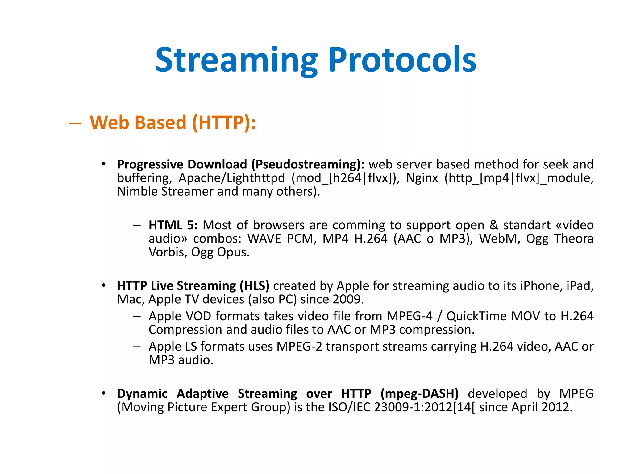 Streaming Protocols
– Web Based (HTTP):
• Progressive Download (Pseudostreaming): web server based method for seek and
buffering, Apache/Lighthttpd (mod_[h264|flvx]), Nginx (http_[mp4|flvx]_module,
Nimble Streamer and many others).
– HTML 5: Most of browsers are comming to support open & standart «video
audio» combos: WAVE PCM, MP4 H.264 (AAC o MP3), WebM, Ogg Theora
Vorbis, Ogg Opus.
• HTTP Live Streaming (HLS) created by Apple for streaming audio to its iPhone, iPad,
Mac, Apple TV devices (also PC) since 2009.
– Apple VOD formats takes video file from MPEG-4 / QuickTime MOV to H.264
Compression and audio files to AAC or MP3 compression.
– Apple LS formats uses MPEG-2 transport streams carrying H.264 video, AAC or
MP3 audio.
• Dynamic Adaptive Streaming over HTTP (mpeg-DASH) developed by MPEG
(Moving Picture Expert Group) is the ISO/IEC 23009-1:2012[14[ since April 2012.
 