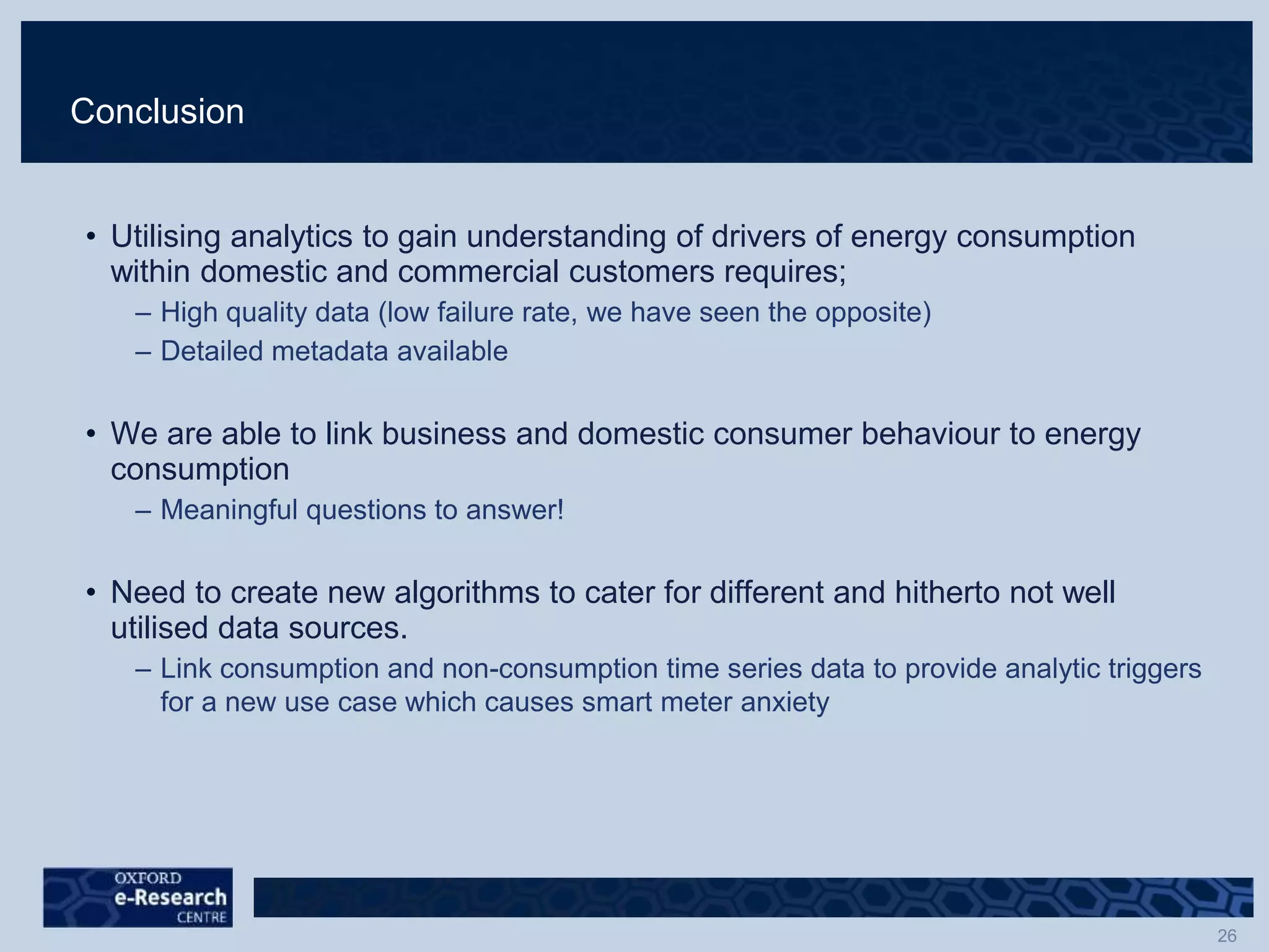 Conclusion
• Utilising analytics to gain understanding of drivers of energy consumption
within domestic and commercial customers requires;
– High quality data (low failure rate, we have seen the opposite)
– Detailed metadata available
• We are able to link business and domestic consumer behaviour to energy
consumption
– Meaningful questions to answer!
• Need to create new algorithms to cater for different and hitherto not well
utilised data sources.
– Link consumption and non-consumption time series data to provide analytic triggers
for a new use case which causes smart meter anxiety
 