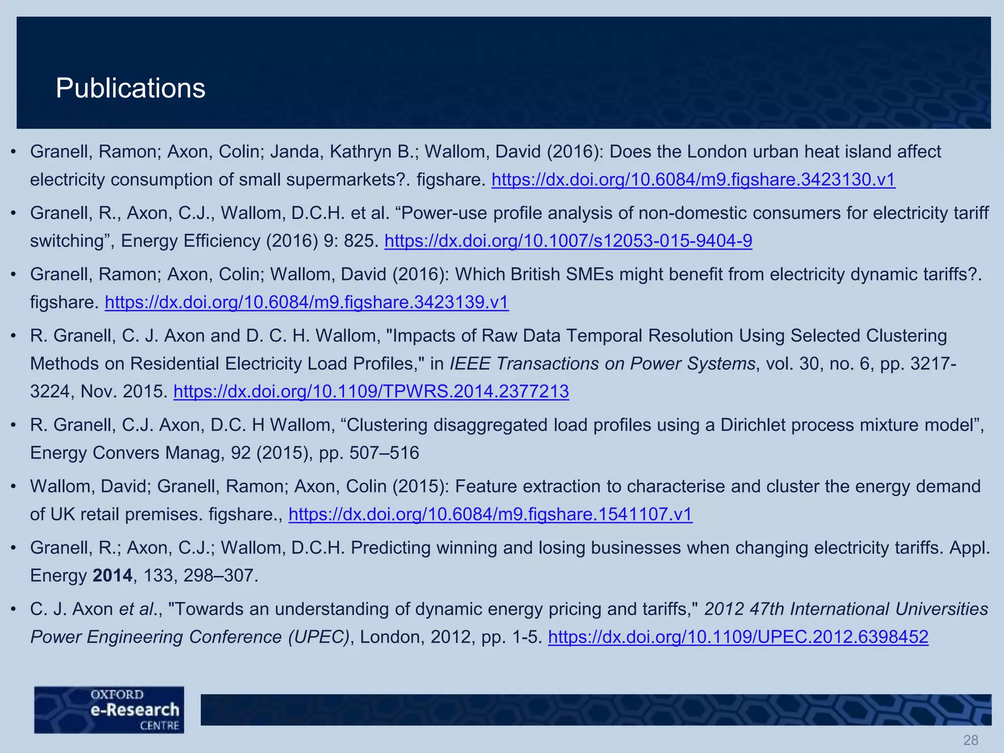 Publications
• Granell, Ramon; Axon, Colin; Janda, Kathryn B.; Wallom, David (2016): Does the London urban heat island affect
electricity consumption of small supermarkets?. figshare. https://dx.doi.org/10.6084/m9.figshare.3423130.v1
• Granell, R., Axon, C.J., Wallom, D.C.H. et al. “Power-use profile analysis of non-domestic consumers for electricity tariff
switching”, Energy Efficiency (2016) 9: 825. https://dx.doi.org/10.1007/s12053-015-9404-9
• Granell, Ramon; Axon, Colin; Wallom, David (2016): Which British SMEs might benefit from electricity dynamic tariffs?.
figshare. https://dx.doi.org/10.6084/m9.figshare.3423139.v1
• R. Granell, C. J. Axon and D. C. H. Wallom, "Impacts of Raw Data Temporal Resolution Using Selected Clustering
Methods on Residential Electricity Load Profiles," in IEEE Transactions on Power Systems, vol. 30, no. 6, pp. 3217-
3224, Nov. 2015. https://dx.doi.org/10.1109/TPWRS.2014.2377213
• R. Granell, C.J. Axon, D.C. H Wallom, “Clustering disaggregated load profiles using a Dirichlet process mixture model”,
Energy Convers Manag, 92 (2015), pp. 507–516
• Wallom, David; Granell, Ramon; Axon, Colin (2015): Feature extraction to characterise and cluster the energy demand
of UK retail premises. figshare., https://dx.doi.org/10.6084/m9.figshare.1541107.v1
• Granell, R.; Axon, C.J.; Wallom, D.C.H. Predicting winning and losing businesses when changing electricity tariffs. Appl.
Energy 2014, 133, 298–307.
• C. J. Axon et al., "Towards an understanding of dynamic energy pricing and tariffs," 2012 47th International Universities
Power Engineering Conference (UPEC), London, 2012, pp. 1-5. https://dx.doi.org/10.1109/UPEC.2012.6398452
 