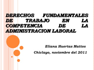 DERECHOS    FUNDAMENTALES
DE    TRABAJO     EN   LA
COMPETENCIA      DE    LA
ADMINISTRACION LABORAL


             Eliana Huertas Mattos
        Chiclayo, noviembre del 2011
 