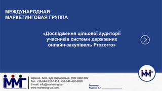 Україна, Київ, вул. Кирилівська, 69В, офіс 602
Тел. +38-044-331-1414, +38-044-492-3828
E-mail: info@marketing.ua
www.marketing-ua.com
МЕЖДУНАРОДНАЯ
МАРКЕТИНГОВАЯ ГРУППА
«Дослідження цільової аудиторії
учасників системи державних
онлайн-закупівель Prozorro»
Директор:
Роденко Д.Г. __________________
 