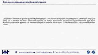 Висновки проведених глибинних інтерв‘ю
Сформовані гіпотези за трьома групами були перевірені в кількісному вимірі для їх підтвердження. Необхідно звернути
увагу, що ті гіпотези, які мають загальний характер, та можуть відноситись до декількох проаналізованих груп, були
відмічені додатковою фразою «ця гіпотеза актуальна для всіх трьох груп» та не повторялись в наступних переліках
гіпотез.
10www.marketing-ua.com Email: info@marketing.ua Тел. +38-044-331-1414, +38-044-492-3828
 