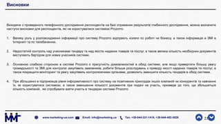 Висновки
Виходячи з проведеного телефонного дослідження респондентів на базі отриманих результатів глибинного дослідження, можна визначити
наступні висновки для респондентів, які не користувалися системою Prozorro:
1. Велику роль у розповсюдженні інформації про систему Prozorro відіграють колеги по роботі чи бізнесу, а також інформація в ЗМІ в
Інтернеті та по телебаченню.
2. Недостатній контроль над учасниками тендеру та над якістю наданих товарів та послуг, а також велика кількість необхідних документів
виступають бар'єром для нових учасників системи.
3. Основною слабкою стороною в системі Prozorro є присутність домовленостей в обхід системи, але якщо привертати більшу увагу
громадськості та ЗМІ для контролю закупівель замовників, робити більше розслідувань з приводу якості наданих товарів та послуг, а
також покращити моніторинг та увагу закупівель контролюючими органами, дозволить зменшити кількість тендерів в обхід системи.
4. При збільшенні в підприємців рівня інформативності про систему на позитивних прикладах інших компаній чи конкурентів та навчання
їх, як користуватися системою, а також зменшення кількості документів при подачі на участь, призведе до того, що збільшиться
кількість компаній, які спробували взяти участь в тендерах системи Prozorro
21www.marketing-ua.com Email: info@marketing.ua Тел. +38-044-331-1414, +38-044-492-3828
 