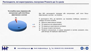 Респонденти, які користувались послугами Prozorro до 3-х разів
Для 96% респондентів підтримка або консультація, щоб стати більш
ефективними в системі – не потрібна.
Ті респонденти (4%), які відповіли, що підтримка необхідна, зазначили з
приводу чого вона потрібна:
 Відносно завантаження паперів;
 Як правильно все оформлювати;
 Як правильно користуватися системою;
 Як краще готувати пропозицію;
 Провести консультацію, як краще працювати в системі, розказати, якісь
дієві методи, які підвищать ефективність.
33www.marketing-ua.com Email: info@marketing.ua Тел. +38-044-331-1414, +38-044-492-3828
96%
4%
Чи потрібна якась підтримка або
консультації, щоб стати більш
ефективним в системі
Ні
Так
 