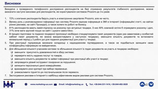 Висновки
Виходячи з проведеного телефонного дослідження респондентів на базі отриманих результатів глибинного дослідження, можна
визначити наступні висновки для респондентів, які користувалися системою Prozorro до 3-х разів:
1. 72% з опитаних респондентів беруть участь в електронних закупівлях Prozorro, але не часто.
2. Велику роль у розповсюдженні інформації про систему Prozorro відіграє інформація в ЗМІ в Інтернеті (інформаційні статті, на сайтах
різних реклама, на сайті Прозорро), а також колеги по роботі чи бізнесу.
3. 81% респондентів мають імейл-підписку на розсилку про актуальні тендери. З них 49% компаній хотіли б отримувати розсилку і далі,
31% хоче мати зручний пошук на сайті і шукати самостійно.
4. В процесі підготовки та подання тендерної пропозиції необхідно стандартизувати пакет документів (один раз завантажив у особистий
кабінет пакет документів, які можна використовувати у наступних тендерах), зменшити кількість документів та встановити
мінімальний період у 3 робочі дні для подання документації для участі у тендері.
5. При реєстрації підприємців виникали складнощі з надходженням підтвердження, а також не подобається залишати свою
конфіденційну інформацію на майданчиках.
6. Для збільшення кількості учасників системи та збільшення кількості їх подач документів на участь в тендерах необхідно:
 зменшити присутність домовленостей в обхід системи;
 перевіряти якість наданих послуг та товарів;
 зменшити кількість документів та зайвої інформації при реєстрації або участі в тендері;
 запровадити дієвий інструмент покарання за порушення;
 залишити персональні данні комерційними;
 враховувати різні критерії при виборі переможця;
 унеможливити підняття цін постачальником після перемоги.
7. Застосування реклами в Інтернеті є найбільш ефективним видом реклами для системи Prozorro.
42www.marketing-ua.com Email: info@marketing.ua Тел. +38-044-331-1414, +38-044-492-3828
 