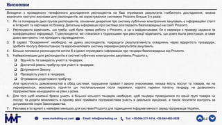 Висновки
Виходячи з проведеного телефонного дослідження респондентів на базі отриманих результатів глибинного дослідження, можна
визначити наступні висновки для респондентів, які користувалися системою Prozorro більше 3-х разів:
1. Як і в попередніх двох групах респондентів, основним джерелом про систему публічних електронних закупівель є інформаційні статті
в Інтернеті та партнери по бізнесу. Детальну інформацію про систему розглядають безпосередньо на сайті Prozorro.
2. Респонденти відмічають, що треба, щоб була пряма робота з Prozorro, а не з майданчиками, бо є недовіра з приводу надання їм
конфіденційної інформації. Ті респонденти, які стикалися з труднощами при реєстрації відмічають, що довго йшла реєстрація, а саме
довго вантажить і не приходить підтвердження.
3. В сервісі “Оскарження” необхідно, на думку респондентів, покращити результативність оскаржень через відкритість процедури,
зробити послугу безкоштовною та вдосконалювати систему перевірки результатів закупівель.
4. Більше половини респондентів хотіли б в ідеалі отримувати інформацію про тендери безпосередньо від Prozorro.
5. Найважливішим для респондентів в системі публічних електронних закупівель Prozorro є:
 Зручність та швидкість участі в тендерах;
 Достатній рівень прибутку при участі в тендерах;
 Дотримання Закону;
 Прозорість участі в тендерах;
 Отримання додаткового прибутку.
Але присутність домовленостей в обхід системи, порушення правил і закону учасниками, низька якість послуг та товарів, які не
перевіряються, можливість підняття цін постачальником після перемоги, короткі терміни початку тендеру, не дозволяють
підприємствам конкурувати на рівні з усіма.
6. Для того щоб компанії брали участь в більшої кількості тендерів необхідно, щоб тендери проводилися по одній групі товарів чи
послуг, та додати можливість в одному вікні приймати підприємствам участь в декількох аукціонах, а також посилити контроль за
дотриманням норм Законодавства.
7. Реклама в Інтернеті є найефективнішою для системи Prozorro для підвищення інформативності серед підприємців України.
64www.marketing-ua.com Email: info@marketing.ua Тел. +38-044-331-1414, +38-044-492-3828
 