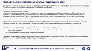 Респонденти, які користувались послугами Prozorro до 3-х разів
Для формування гіпотез серед респондентів, які користувалися послугами Prozorro до 3-х разів, було проведено 30 інтерв'ю в розрізі
5 категорій регіонів і в 6 категорій галузей діяльності опитуваного респондента.
Розглянемо список отриманих гіпотез:
1. Основними джерелами пошуку тендерів є повідомлення через поштову розсилку, але з різних майданчиків. Якщо розсилка буде
надходити з одного джерела та пошук тендерів буде більш логічним, а не відображатися «скопом» та не пов’язаними між собою
тендерами, збільшить ефективність та зручність у використанні системи ProZorro і зменшить витрати на час самостійного пошуку
тендерів. - ця гіпотеза актуальна для всіх груп
2. Надання можливості різних схем оплати (100% постоплата чи 50%:50%) та гарантій отримання коштів за виконані роботи дозволить
учасникам тендерів бути більш захищеними в разі нестачі або відсутності фінансування з бюджету державного підприємства.
3. Швидкість та легкість користуванням системою ProZorro може бути досягнуто завдяки:
• деталізованої інструкцій на сайті щодо процедури заповнення тендерної документації, та чіткого розділення на обов'язкові та не
обов'язкові документи;
• стандартизованій формі подання тендерної документації;
4. Введення додаткових критеріїв при оголошенні тендерів, засобів перевірки замовників тендерів задля зменшення умисного зниження
кількості учасників в торгах та для більш прозорої участі в тендерах.
7www.marketing-ua.com Email: info@marketing.ua Тел. +38-044-331-1414, +38-044-492-3828
 