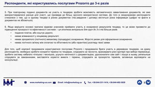 Респонденти, які користувались послугами Prozorro до 3-х разів
5. При повторному поданні документів на участь в тендерах зробити можливість автоматичного завантаження документів, які вже
використовувалися раніше для участі, що призведе до більш зручного використання системи. До того ж неодноразово респонденти
стикалися з тим, що в одному тендері в різних документах (тех.завдання і договір) міститься різна інформація (цифри чи факти в
документах не збігаються).
6. Якщо вирішити основні причини відмови учасників приймати участь в оскарженні результатів тендеру, то це може призвести до
підвищення прозорості та ефективності системи: - ця гіпотеза актуальна для груп до 3-х та більше разів.
• подання платне, або коштує дорого;
• немає впевненості у кінцевому результаті;
• немає зрозумілого (логічного) механізму (процедури) оскарження. Жорсткі умови для оформлення оскарження;
• немає логічного зв'язку між оплатою та об'єктивністю (або гарантією) розгляду твоєї заяви
Для того, щоб компанії продовжили користуватися послугами Prozorro і продовжили брати участь в державних тендерах, на думку
респондентiв, необхiдно зробити конкретні терміни по тендерах, слідкувати за чесністю, враховувати різні критерії при виборі переможця,
зробити систему набагато чіткішою і чеснішою, усунути неточності з документацією, удосконалити сам сайт і пошук в ньому, ретельніше
слідкувати за замовниками, виставляти коректні вимоги і терміни, слідкувати за прозорістю термінів, активніше відповідати на
консультації.
8www.marketing-ua.com Email: info@marketing.ua Тел. +38-044-331-1414, +38-044-492-3828
 
