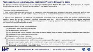 Респонденти, які користувались послугами Prozorro більше 3-х разів
Для формування гіпотез серед респондентів, які користувалися послугами Prozorro більше 3-х разів, було проведено 30 інтерв'ю в
розрізі 5 категорій регіонів і в 6 категорій галузей діяльності опитуваного респондента.
Розглянемо список отриманих гіпотез:
1. Якщо посилити відповідальність учасників за порушення норм законодавства в проведенні закупівель, наприклад, зробити певну
автоматичну перевірку, для того щоб запобігти порушенням закону, це може призвести до зростання рівня довіри між учасниками.
2. Вирішальними факторами, що впливають на регулярність прийняття участі в тендерах стали для компаній: додатковий дохід,
прийняття закону про закупівлі, перемога в тендерах, додатковий ринок збуту і простота використання системи завдяки зменшенню
паперових документів. Дані фактори можна використати в рекламних заходах (у відеороликах, статтях в Інтернеті, в ЗМІ та телебаченні)
для подальшого просування переваг системи.
3. Для регулярної участі в системі Prozorro необхідно:
 переглянути закон про допорогові закупівлі;
 систематизувати дані на сайті;
 поліпшити систему пошуку тендерів, так як дана система не завжди коректно працює (не всі задані команди розуміє правильно);
 покращувати простоту використання системи;
 надати знижки постійним учасникам.
. 4. Для поліпшення слабких сторін в системі Prozorro необхідно:
 виправити помилки з аукціонами (зробити можливість в одному вікні брати участь в декількох аукціонах),
 проводити поділ тендеру на різні галузі (не всі компанії можуть охопити всі галузі, зазначені в тендері)
 зробити зручний інтерфейс, який супроводжує переможця після оголошення його переможцем (покрокова інструкція з
дедлайнами та нагадуванням в електронній пошті).
9www.marketing-ua.com Email: info@marketing.ua Тел. +38-044-331-1414, +38-044-492-3828
 