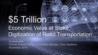 $5 Trillion
Economic Value at Stake:
Digitization of Road Transportation
Andreas Mai
Former Director Smart Connected Vehicles, Cisco Systems
November 2016
 