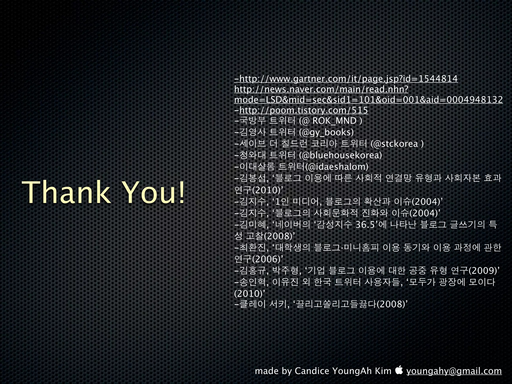 -http://www.gartner.com/it/page.jsp?id=1544814
             http://news.naver.com/main/read.nhn?
             mode=LSD&mid=sec&sid1=101&oid=001&aid=0004948132
             -http://poom.tistory.com/515
             -               (@ ROK_MND )
             -               (@gy_books)
             -                              (@stckorea )
             -               (@bluehousekorea)
             -                (@idaeshalom)
             -       ,‘

Thank You!   -
             -
                 (2010)’
                     , ‘1
                     ,‘
                                  ,                   (2004)’
                                                     (2004)’
             -       ,‘         ‘        36.5’
                    (2008)’
             -       ,‘              ·
                 (2006)’
             -       ,       ,‘                               (2009)’
             -       ,                            ,‘
             (2010)’
             -            ,‘                 (2008)’




                 made by Candice YoungAh Kim  youngahy@gmail.com
 