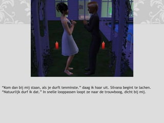 “Kom dan bij mij staan, als je durft tenminste.” daag ik haar uit. Silvana begint te lachen. “Natuurlijk durf ik dat.” In snelle looppassen loopt ze naar de trouwboog, dicht bij mij.