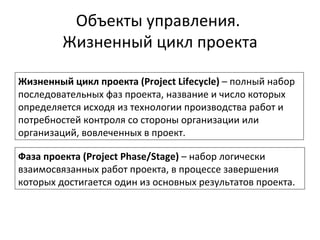 Объекты управления.  Жизненный цикл проекта Жизненный цикл проекта  (Project Lifecycle)  – полный набор последовательных фаз проекта, название и число которых определяется исходя из технологии производства работ и потребностей контроля со стороны организации или организаций, вовлеченных в проект. Фаза проекта  (Project Phase/Stage)  – набор логически взаимосвязанных работ проекта, в процессе завершения которых достигается один из основных результатов проекта. 