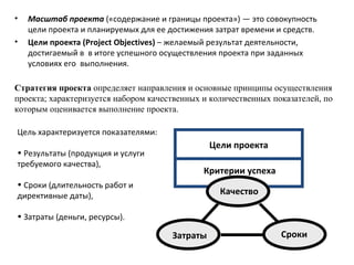 Масштаб проекта  («содержание и границы проекта») — это совокупность цели проекта и планируемых для ее достижения затрат времени и средств.  Цели проекта  (Project Objectives)  – желаемый результат деятельности, достигаемый в  в итоге успешного осуществления проекта при заданных условиях его  выполнения.  Цель характеризуется показателями: Результаты (продукция и услуги требуемого качества),  Сроки (длительность работ и директивные даты), Затраты (деньги, ресурсы). Стратегия проекта  определяет направления и основные принципы осуществления проекта; характеризуется набором качественных и количественных показателей, по которым оценивается выполнение проекта. Цели проекта Критерии успеха Сроки Затраты Качество 