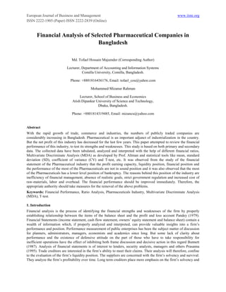 European Journal of Business and Management                                                              www.iiste.org
ISSN 2222-1905 (Paper) ISSN 2222-2839 (Online)


       Financial Analysis of Selected Pharmaceutical Companies in
                                Bangladesh

                               Md. Tofael Hossain Majumder (Corresponding Author)

                            Lecturer, Department of Accounting and Information Systems
                                      Comilla University, Comilla, Bangladesh.

                              Phone: +8801816436176, Email: tofael_cou@yahoo.com

                                            Mohammed Mizanur Rahman

                                     Lecturer, School of Business and Economics
                                Atish Dipankar University of Science and Technology,
                                                 Dhaka, Bangladesh.

                               Phone: +8801814319485, Email: mizancu@yahoo.com


Abstract
With the rapid growth of trade, commerce and industries, the numbers of publicly traded companies are
considerably increasing in Bangladesh. Pharmaceutical is an important adjunct of industrialization in the country.
But the net profit of this industry has decreased for the last few years. This paper attempted to review the financial
performance of this industry, to test its strengths and weaknesses. This study is based on both primary and secondary
data. The collected data have been tabulated, analyzed and interpreted with the help of different financial ratios,
Multivariate Discriminate Analysis (MDA) as developed by Prof. Altman and statistical tools like mean, standard
deviation (SD), coefficient of variance (CV) and T-test, etc. It was observed from the study of the financial
statement of the Pharmaceutical industry that the profit earning capacity, liquidity position, financial position and
the performance of the most of the Pharmaceuticals are not in sound position and it was also observed that the most
of the Pharmaceuticals has a lower level position of bankruptcy. The reasons behind this position of the industry are
inefficiency of financial management, absence of realistic goals, strict government regulation and increased cost of
raw-materials, labor and overhead. The financial performance should be improved immediately. Therefore, the
appropriate authority should take measures for the removal of the above problems.
Keywords: Financial Performance, Ratio Analysis, Pharmaceuticals Industry, Multivariate Discriminate Analysis
(MDA), T-test.

1. Introduction
Financial analysis is the process of identifying the financial strengths and weaknesses of the firm by properly
establishing relationship between the items of the balance sheet and the profit and loss account Pandey (1979).
Financial Statements (income statement, cash flow statement, owners’ equity statement and balance sheet) contain a
wealth of information which, if properly analyzed and interpreted, can provide valuable insights into a firm’s
performance and position. Performance measurement of public enterprises has been the subject matter of discussion
for planners, administrators, managers, economists and academics since long. But some lack of clarity about
performance and the existence of defensive attitude on the part of those who have to take responsibility for
inefficient operations have the effect of inhibiting both frame discussion and decisive action in this regard Bunnett
(1987). Analysis of financial statements is of interest to lenders, security analysts, managers and others Prasanna
(1995). Trade creditors are interested in the firm’s ability to meet their claims. Their analysis will therefore, confine
to the evaluation of the firm’s liquidity position. The suppliers are concerned with the firm’s solvency and survival.
They analyze the firm’s profitability over time. Long term creditors place more emphasis on the firm’s solvency and
 