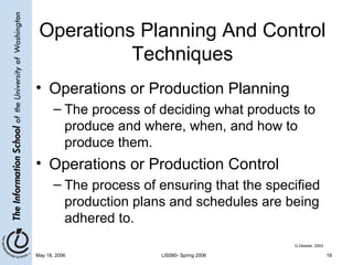 Operations Planning And Control Techniques Operations or Production Planning The process of deciding what products to produce and where, when, and how to produce them. Operations or Production Control The process of ensuring that the specified production plans and schedules are being adhered to. G.Dessler, 2003 