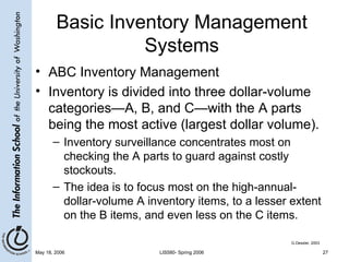 Basic Inventory Management Systems ABC Inventory Management Inventory is divided into three dollar-volume categories—A, B, and C—with the A parts being the most active (largest dollar volume).  Inventory surveillance concentrates most on checking the A parts to guard against costly stockouts. The idea is to focus most on the high-annual-dollar-volume A inventory items, to a lesser extent on the B items, and even less on the C items. G.Dessler, 2003 
