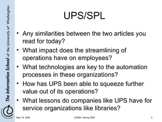 UPS/SPL Any similarities between the two articles you read for today? What impact does the streamlining of operations have on employees? What technologies are key to the automation processes in these organizations? How has UPS been able to squeeze further value out of its operations?  What lessons do companies like UPS have for service organizations like libraries? 