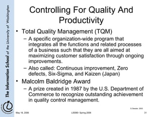 Controlling For Quality And Productivity Total Quality Management (TQM) A specific organization-wide program that integrates all the functions and related processes of a business such that they are all aimed at maximizing customer satisfaction through ongoing improvements. Also called: Continuous improvement, Zero defects, Six-Sigma, and Kaizen (Japan) Malcolm Baldridge Award A prize created in 1987 by the U.S. Department of Commerce to recognize outstanding achievement in quality control management. G.Dessler, 2003 