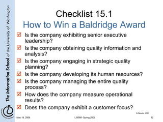 Checklist 15.1 How to Win a Baldridge Award Is the company exhibiting senior executive leadership? Is the company obtaining quality information and analysis? Is the company engaging in strategic quality planning? Is the company developing its human resources? Is the company managing the entire quality process? How does the company measure operational results? Does the company exhibit a customer focus? G.Dessler, 2003 