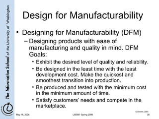 Design for Manufacturability Designing for Manufacturability (DFM) Designing products with ease of manufacturing and quality in mind. DFM Goals: Exhibit the desired level of quality and reliability. Be designed in the least time with the least development cost. Make the quickest and smoothest transition into production. Be produced and tested with the minimum cost in the minimum amount of time. Satisfy customers’ needs and compete in the marketplace. G.Dessler, 2003 